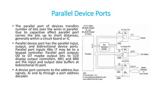 Parallel Device Ports
• The parallel port of devices transfers
number of bits over the wires in parallel.
Due to capacitive effect parallel port
carries the bits up to short distances,
generally within a circuit board or IC
• Parallel device port has the parallel input,
output, and bidirectional device ports.
Parallel port inputs I0to I7 may be to a
keypad controller. Parallel port outputs
O0 to O7 maybe output bits to LCD
display output controllers. BR1 and BR0
are the input and output data buffers at
bidirectional IO port.
• A device port connects to the address bus
signals, Ai and Aj through a port address
decoder.
 