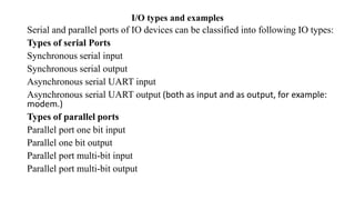 I/O types and examples
Serial and parallel ports of IO devices can be classified into following IO types:
Types of serial Ports
Synchronous serial input
Synchronous serial output
Asynchronous serial UART input
Asynchronous serial UART output (both as input and as output, for example:
modem.)
Types of parallel ports
Parallel port one bit input
Parallel one bit output
Parallel port multi-bit input
Parallel port multi-bit output
 