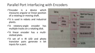 Parallel Port Interfacing with Encoders
Encoder is a device which
measures angular or linear position
of a rotating or moving shaft.
It is used in robots and industrial
plants.
A rotatory-angle encoder has
multiple tracks on a rotating disk.
A linear encoder has a multi-
slotted plate.
A set of n IR LED and photo
transistor pairs generate n bit
inputs for a port.
 