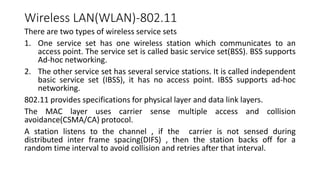 Wireless LAN(WLAN)-802.11
There are two types of wireless service sets
1. One service set has one wireless station which communicates to an
access point. The service set is called basic service set(BSS). BSS supports
Ad-hoc networking.
2. The other service set has several service stations. It is called independent
basic service set (IBSS), it has no access point. IBSS supports ad-hoc
networking.
802.11 provides specifications for physical layer and data link layers.
The MAC layer uses carrier sense multiple access and collision
avoidance(CSMA/CA) protocol.
A station listens to the channel , if the carrier is not sensed during
distributed inter frame spacing(DIFS) , then the station backs off for a
random time interval to avoid collision and retries after that interval.
 