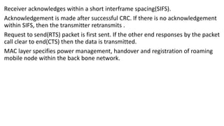 Receiver acknowledges within a short interframe spacing(SIFS).
Acknowledgement is made after successful CRC. If there is no acknowledgement
within SIFS, then the transmitter retransmits .
Request to send(RTS) packet is first sent. If the other end responses by the packet
call clear to end(CTS) then the data is transmitted.
MAC layer specifies power management, handover and registration of roaming
mobile node within the back bone network.
 