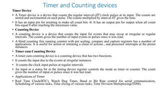 Timer and Counting devices
Timer Device
• A Timer device is a device that counts the regular interval (𝛿𝑇) clock pulses at its input. The counts are
stored and incremented on each pulse. The counts multiplied by interval 𝛿𝑇 gives the time.
• It has an input pin for resetting to make all count bits -0. It has an output pin for output when all count
bits equal 0 after reaching the maximum value.
• Counting Device
• A counting device is a device that counts the input for events that may occur at irregular or regular
intervals. The counts gives the number of input events or pulses since it was read.
• A blind counting free running counter with pre scaling, compare and capture registers has a number of
applications. It is useful for action or initiating a chain of actions , and processor interrupts at the preset
instances.
• Timer cum Counting Device
• A timer cum counting device is a counting device that has two functions.
• It counts the input due to the events at irregular instances
• It counts the clock input pulses at regular intervals
• An input or a status bit in the timing device register controls the mode as timer or counter. The count
gives the number of input or pulses since it was last read.
• Applications of Timer
• Real Time Clock(RTC), Watch Dog Timer, Baud or Bit Rate control for serial communication,
Scheduling of various tasks, Time slicing of various tasks, Time Division Multiplexing(TDM).
 