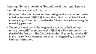 Interrupt Service threads as Second Level Interrupt Handlers
• An ISR can be executed in two parts
• One part is the short execution time taking service routine and can be
called as first-level ISR(FLISR). It runs the critical part of the ISR and
execute a signal function to enable the OS to schedule for running the
remaining part later.
• The second level part is the long service routine called interrupt
service thread(IST) or second level ISR(SLISR), which executes on the
signal of the first part. The OS schedules the IST as per its priority. IST
is also the software interrupt thread as it is triggered by a software
interrupt instruction.
 