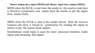 Master output slave input (MOSI) and Master input slave output (MISO)
MOSI when the SCLK is sent from the sender to the receiver and slave
is forced to synchronize sent inputs from the master as per the inputs
from master clock.
MISO when the SCLK is sent to the sender (slave) from the receiver
(master) and slave is forced to synchronize for sending the inputs to
master as per the master clock outputs.
Synchronous serial input is used for inter- processor transfers, audio
inputs and streaming data inputs.
 