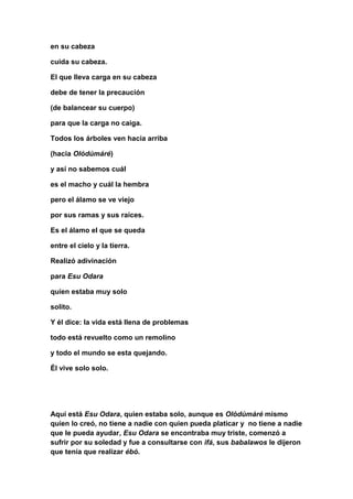 en su cabeza

cuida su cabeza.

El que lleva carga en su cabeza

debe de tener la precaución

(de balancear su cuerpo)

para que la carga no caiga.

Todos los árboles ven hacia arriba

(hacia Olódúmáré)

y así no sabemos cuál

es el macho y cuál la hembra

pero el álamo se ve viejo

por sus ramas y sus raíces.

Es el álamo el que se queda

entre el cielo y la tierra.

Realizó adivinación

para Esu Odara

quien estaba muy solo

solito.

Y él dice: la vida está llena de problemas

todo está revuelto como un remolino

y todo el mundo se esta quejando.

Él vive solo solo.




Aquí está Esu Odara, quien estaba solo, aunque es Olódúmáré mismo
quien lo creó, no tiene a nadie con quien pueda platicar y no tiene a nadie
que le pueda ayudar, Esu Odara se encontraba muy triste, comenzó a
sufrir por su soledad y fue a consultarse con ifá, sus babalawos le dijeron
que tenía que realizar ébó.
 
