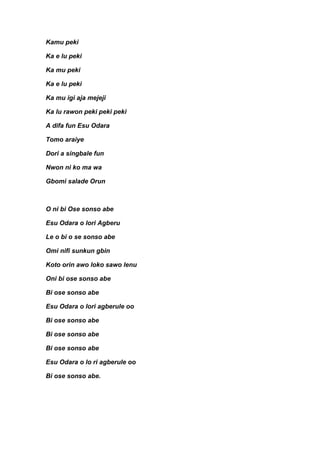 Kamu peki

Ka e lu peki

Ka mu peki

Ka e lu peki

Ka mu igi aja mejeji

Ka lu rawon peki peki peki

A difa fun Esu Odara

Tomo araiye

Dori a singbale fun

Nwon ni ko ma wa

Gbomi salade Orun



O ni bi Ose sonso abe

Esu Odara o lori Agberu

Le o bi o se sonso abe

Omi nifi sunkun gbin

Koto orin awo loko sawo lenu

Oni bi ose sonso abe

Bi ose sonso abe

Esu Odara o lori agberule oo

Bi ose sonso abe

Bi ose sonso abe

Bi ose sonso abe

Esu Odara o lo ri agberule oo

Bi ose sonso abe.
 