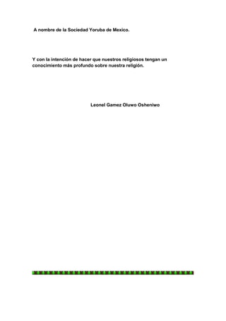 A nombre de la Sociedad Yoruba de Mexico.




Y con la intención de hacer que nuestros religiosos tengan un
conocimiento más profundo sobre nuestra religión.




                          Leonel Gamez Oluwo Osheniwo
 