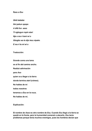 Rezo a Esu



Okiti bàbàbà

Nni pekun opopo

A difá fun aaso

Ti ngbogun ropin atari

Nje e ma ri temi wi o

Gbogbo wa la dijo lesu nipako

E ma ri te mi wi o



Traducción:



Grande como una loma

es el fin del camino ancho.

Realizó adivinación

para Aso

quien va a llegar a la tierra

donde termina atari (cráneo).

No hables de mí

todos nosotros

tenemos a Esu en la nuca.

No hables de mí.



Explicación:



El nombre de Aaso es otro nombre de Esu. Cuando Esu llegó a la tierra se
quedó en la frente, pero la humanidad comenzó a atacarlo. Esu tenía
problemas porque tenía muchos enemigos, pues los hombres decían que
 