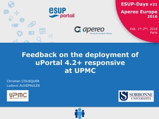 ESUP-Days #21 / Apereo Europe 2016
1ESUP-Days #21
Apereo Europe
2016
Feb. 1st-2nd, 2016
Paris
Feedback on the deployment of
uPortal 4.2+ responsive
at UPMC
Christian COUSQUER
Ludovic AUXEPAULES
 