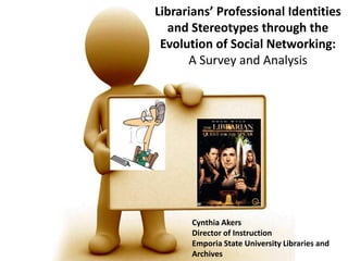 Librarians’ Professional Identities
  and Stereotypes through the
 Evolution of Social Networking:
      A Survey and Analysis




      Cynthia Akers
      Director of Instruction
      Emporia State University Libraries and
      Archives
 