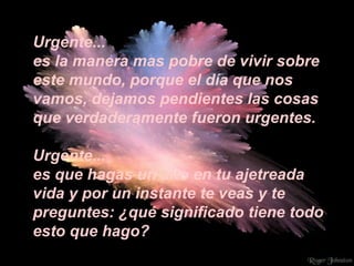 Urgente... es la manera mas pobre de vivir sobre este mundo, porque el día que nos vamos, dejamos pendientes las cosas que verdaderamente fueron urgentes. Urgente... es que hagas un alto en tu ajetreada vida y por un instante te veas y te preguntes: ¿qué significado tiene todo esto que hago? 