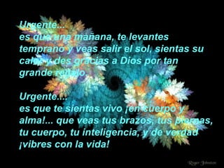Urgente... es que una mañana, te levantes temprano y veas salir el sol, sientas su calor y des gracias a Dios por tan grande regalo. Urgente.... es que te sientas vivo ¡en cuerpo y alma!... que veas tus brazos, tus piernas, tu cuerpo, tu inteligencia, y de verdad ¡vibres con la vida! 