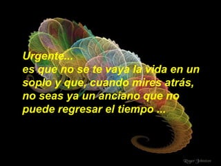 Urgente... es que no se te vaya la vida en un soplo y que, cuando mires atrás, no seas ya un anciano que no puede regresar el tiempo ... 