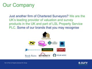 Our Company
Just another firm of Chartered Surveyors? We are the
UK’s leading provider of valuation and survey
products in the UK and part of LSL Property Service
PLC. Some of our brands that you may recognise
 