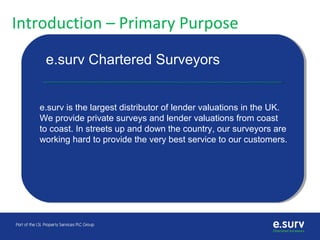 Introduction – Primary Purpose
e.surv is on a journey to change customer
buying behaviour
e.surv Chartered Surveyors
e.surv is the largest distributor of lender valuations in the UK.
We provide private surveys and lender valuations from coast
to coast. In streets up and down the country, our surveyors are
working hard to provide the very best service to our customers.
 