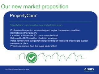 Our new market proposition
PropertyCare+
PropertyCare+
- an innovative new product from e.surv.
-Professional inspection service designed to give homeowners condition
information on their property
-Launched in November 2011 as a controlled trial
-Delivered by RICS qualified chartered surveyors
-Helps homeowners budget for unexpected repair costs and encourages cyclical
maintenance plans
-Protects customers from the rogue trader effect
 