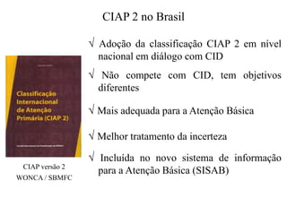CIAP 2 no Brasil
√ Adoção da classificação CIAP 2 em nível
nacional em diálogo com CID
√ Não compete com CID, tem objetivos
diferentes
√ Mais adequada para a Atenção Básica
√ Melhor tratamento da incerteza
√ Incluída no novo sistema de informação
para a Atenção Básica (SISAB)
CIAP versão 2
WONCA / SBMFC
 
