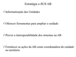 Estratégia e-SUS AB
√ Informatização das Unidades
√ Oferecer ferramentas para ampliar o cuidado
√ Prover a interoperabilidade dos sistemas na AB
√ Fortalecer as ações da AB como coordenadora do cuidado
no território
 