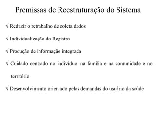 Premissas de Reestruturação do Sistema
√ Reduzir o retrabalho de coleta dados
√ Individualização do Registro
√ Produção de informação integrada
√ Cuidado centrado no indivíduo, na família e na comunidade e no
território
√ Desenvolvimento orientado pelas demandas do usuário da saúde
 