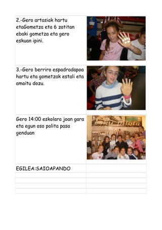 2.-Gero artasiak hartu
etaGometza eta 6 zatitan
ebaki gometza eta gero
eskuan ipini.

3.-Gero berriro espadradapoa
hartu eta gometzak estali eta
amaitu dozu.

Gero 14:00 eskolara joan gara
eta egun oso polita pasa
genduan

EGILEA:SAIOAPANDO

 