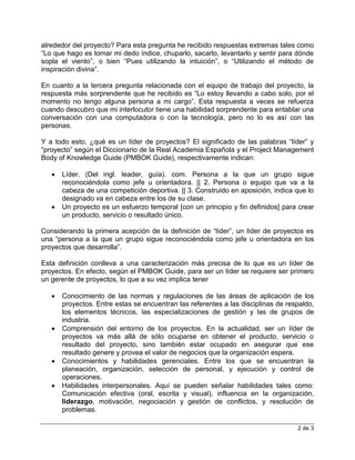 2 de 3
alrededor del proyecto? Para esta pregunta he recibido respuestas extremas tales como
“Lo que hago es tomar mi dedo índice, chuparlo, sacarlo, levantarlo y sentir para dónde
sopla el viento”, o bien “Pues utilizando la intuición”, o “Utilizando el método de
inspiración divina”.
En cuanto a la tercera pregunta relacionada con el equipo de trabajo del proyecto, la
respuesta más sorprendente que he recibido es “Lo estoy llevando a cabo solo, por el
momento no tengo alguna persona a mi cargo”. Esta respuesta a veces se refuerza
cuando descubro que mi interlocutor tiene una habilidad sorprendente para entablar una
conversación con una computadora o con la tecnología, pero no lo es así con las
personas.
Y a todo esto, ¿qué es un líder de proyectos? El significado de las palabras “líder” y
“proyecto” según el Diccionario de la Real Academia Española y el Project Management
Body of Knowledge Guide (PMBOK Guide), respectivamente indican:
 Líder. (Del ingl. leader, guía). com. Persona a la que un grupo sigue
reconociéndola como jefe u orientadora. || 2. Persona o equipo que va a la
cabeza de una competición deportiva. || 3. Construido en aposición, indica que lo
designado va en cabeza entre los de su clase.
 Un proyecto es un esfuerzo temporal [con un principio y fin definidos] para crear
un producto, servicio o resultado único.
Considerando la primera acepción de la definición de “líder”, un líder de proyectos es
una “persona a la que un grupo sigue reconociéndola como jefe u orientadora en los
proyectos que desarrolla”.
Esta definición conlleva a una caracterización más precisa de lo que es un líder de
proyectos. En efecto, según el PMBOK Guide, para ser un líder se requiere ser primero
un gerente de proyectos, lo que a su vez implica tener
 Conocimiento de las normas y regulaciones de las áreas de aplicación de los
proyectos. Entre estas se encuentran las referentes a las disciplinas de respaldo,
los elementos técnicos, las especializaciones de gestión y las de grupos de
industria.
 Comprensión del entorno de los proyectos. En la actualidad, ser un líder de
proyectos va más allá de sólo ocuparse en obtener el producto, servicio o
resultado del proyecto, sino también estar ocupado en asegurar que ese
resultado genere y provea el valor de negocios que la organización espera.
 Conocimientos y habilidades gerenciales. Entre los que se encuentran la
planeación, organización, selección de personal, y ejecución y control de
operaciones.
 Habilidades interpersonales. Aquí se pueden señalar habilidades tales como:
Comunicación efectiva (oral, escrita y visual), influencia en la organización,
liderazgo, motivación, negociación y gestión de conflictos, y resolución de
problemas.
 