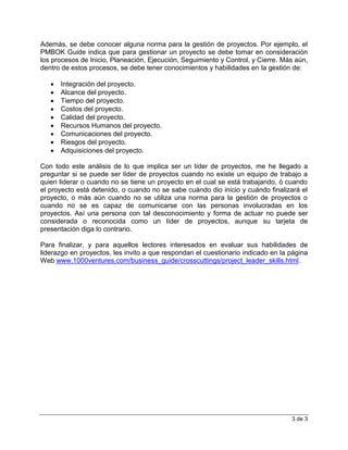 3 de 3
Además, se debe conocer alguna norma para la gestión de proyectos. Por ejemplo, el
PMBOK Guide indica que para gestionar un proyecto se debe tomar en consideración
los procesos de Inicio, Planeación, Ejecución, Seguimiento y Control, y Cierre. Más aún,
dentro de estos procesos, se debe tener conocimientos y habilidades en la gestión de:
 Integración del proyecto.
 Alcance del proyecto.
 Tiempo del proyecto.
 Costos del proyecto.
 Calidad del proyecto.
 Recursos Humanos del proyecto.
 Comunicaciones del proyecto.
 Riesgos del proyecto.
 Adquisiciones del proyecto.
Con todo este análisis de lo que implica ser un líder de proyectos, me he llegado a
preguntar si se puede ser líder de proyectos cuando no existe un equipo de trabajo a
quien liderar o cuando no se tiene un proyecto en el cual se está trabajando, ó cuando
el proyecto está detenido, o cuando no se sabe cuándo dio inicio y cuándo finalizará el
proyecto, o más aún cuando no se utiliza una norma para la gestión de proyectos o
cuando no se es capaz de comunicarse con las personas involucradas en los
proyectos. Así una persona con tal desconocimiento y forma de actuar no puede ser
considerada o reconocida como un líder de proyectos, aunque su tarjeta de
presentación diga lo contrario.
Para finalizar, y para aquellos lectores interesados en evaluar sus habilidades de
liderazgo en proyectos, les invito a que respondan el cuestionario indicado en la página
Web www.1000ventures.com/business_guide/crosscuttings/project_leader_skills.html.
 