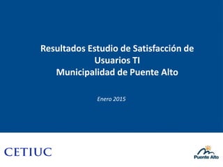 Resultados Estudio de Satisfacción de
Usuarios TI
Municipalidad de Puente Alto
Enero 2015
 