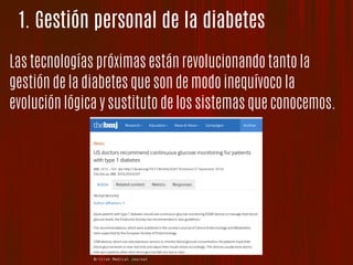 1. Gestión personal de la diabetes
Las tecnologías próximas están revolucionando tanto la
gestión de la diabetes que son de modo inequívoco la
evolución lógica y sustituto de los sistemas que conocemos.
British Medical Journal
 