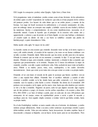 ESU (según la consepcion yoruba) odun Ejiogbe, Ogbe Irete y Otura Irete
Si le preguntamos tanto al ciudadano yoruba comun como al mas ferviente de los adoradores
de orishas quien es eshu? responderia sin vacilacion que eshu es el mas pequeno de los orishas
del panteon yoruba. Los lucumi de cuba dirian que es un orisha picaro, y amante de las
bromas. Los nago de brazil reconocen la ambivalencia y el caracter amenazador de eshu,
pero sin embargo tienen un concepto mas amplio y definido acerca de esta deidad y definen
las numerosas facetas o comportamientos de esu como manifestaciones necesarias en el
desarrollo natural. Cuenta la leyenda que al principio de la creacion solo existia aire y
agua(orisanla y oduwa) y que de pronto en el barro liquido se creo una burbuja y olodumare
,el creador soplo su aliento de vida y ese barro se solidifico creando una piedra de
laterita(yangi) a quien denominaron Eshu.
Habia nacido eshu agba "el mayor de los eshu".
La leyenda cuenta en esta ocasion que orunmila deseando tener un hijo en la tierra regreso a
orun y alli estaba orisanla, el creador de las especies y las razas en sus faenas cotidianas con
un niño a su lado. Orunmila dijole: Baba necesito que me envies un niño para mi y mi esposa.
Obatala le contesto que no tenia en ese momento y orunmila le dijo: Y ese que tienes aqui
damelo. Obatala se nego, pero orunmila continuo insistiendo y obatala le dijo a orunmila que
regresara que posteriormente se lo enviaria. Despues de 12 meses de embarazo la mujer de
orunmila concibio a un niño a quien nombraron eshu. Eshu acabado de nacer tenia un hambre
atroz. Pidiole a su madre; peces, ratas, aves, cuadrupedos, a los cuales devoraba
incesantemente , hasta que como ya no tenia otra cosa que comer se comio a su propia madre.
Orunmila al ver esto lanzo el oraculo de ifa quien le aconsejo que hiciera sacrificio con un
chivo y una espada bien afilada. Orunmila hizo el sacrificio indicado y cuando el niño
comenzo a pedirle comida se la fue dando hasta que pidio comerselo a el. Acto seguido
orunmila saco la espada y eshu hecho a correr. Orunmila iba detras de el cortandole 200
pedazos con su espada y asi lo siguio por los nueve orun, hasta que eshu dandose por vencido
se viro y le dijo a orunmila. Hagamos un pacto, cada vez que alguien necesite algo cogeras
uno de mis pedazos o yangi y lo lavaras con las yerbas especificas a la ocasion y diras IBA
IFA, IBA ESHU y yo hare el trabajo a pedir, pues en cada uno de esos 200 pedazos que
arrancastes de mi cuerpo, estara mi espiritualidad presto a servir a quien lo necesite y
sacrifique para mi. Acto seguido elegba comenzo a vomitar todo lo que habia comido, hasta
su propia madre.
En el odu Osalofogbejo tambien se narra cuando eshu era el sirviente de olodumare y estaba
molesto porque ultimamente, frente a su amo y señor sentavase un personaje extraño a quien
debia tambien servirle. Eshu por esto molesto, hacia invocaciones de malos espiritus hacia el
desconocido y despues se limpiaba con un huevo de las iyami para no ser descubierto. Pero
 