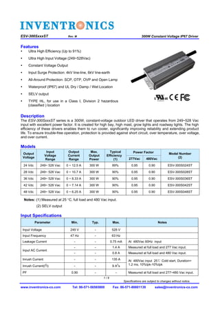 1 / 8
Specifications are subject to changes without notice.
300W Constant Voltage IP67 Driver ESV-300SxxxST Rev. M
www.inventronics-co.com Tel: 86-571-56565800 Fax: 86-571-86601139 sales@inventronics-co.com
Features
Description
The ESV-300SxxxST series is a 300W, constant-voltage outdoor LED driver that operates from 249~528 Vac
input with excellent power factor. It is created for high bay, high mast, grow lights and roadway lights. The high
efficiency of these drivers enables them to run cooler, significantly improving reliability and extending product
life. To ensure trouble-free operation, protection is provided against short circuit, over temperature, over voltage,
and over current.
Models
Output
Voltage
Input
Voltage
Range
Output
Current
Range
Max.
Output
Power
Typical
Efficiency
(1)
Power Factor Model Number
(2)277Vac 480Vac
24 Vdc 249~ 528 Vac 0 ~ 12.5 A 300 W 89% 0.95 0.90 ESV-300S024ST
28 Vdc 249~ 528 Vac 0 ~ 10.7 A 300 W 90% 0.95 0.90 ESV-300S028ST
36 Vdc 249~ 528 Vac 0 ~ 8.33 A 300 W 90% 0.95 0.90 ESV-300S036ST
42 Vdc 249~ 528 Vac 0 ~ 7.14 A 300 W 90% 0.95 0.90 ESV-300S042ST
48 Vdc 249~ 528 Vac 0 ~ 6.25 A 300 W 90% 0.95 0.90 ESV-300S048ST
Notes: (1) Measured at 25 C, full load and 480 Vac input.
(2) SELV output
Input Specifications
Parameter Min. Typ. Max. Notes
Input Voltage 249 V - 528 V
Input Frequency 47 Hz - 63 Hz
Leakage Current - - 0.75 mA At 480Vac 60Hz input
Input AC Current
- - 1.4 A Measured at full load and 277 Vac input.
- - 0.8 A Measured at full load and 480 Vac input.
Inrush Current - - 135 A At 480Vac input 25℃ Cold start, Duration=
1.2 ms, 10%Ipk-10%IpkInrush Current(I
2
t) - - 9 A
2
s
PF 0.90 - - Measured at full load and 277~480 Vac input.
 Ultra High Efficiency (Up to 91%)
 Ultra High Input Voltage (249~528Vac)
 Constant Voltage Output
 Input Surge Protection: 4kV line-line, 6kV line-earth
 All-Around Protection: SCP, OTP, OVP and Open Lamp
 Waterproof (IP67) and UL Dry / Damp / Wet Location
 SELV output
 TYPE HL, for use in a Class I, Division 2 hazardous
(classified ) location
 