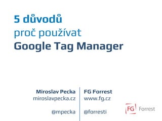 5 důvodů
proč používat
Google Tag Manager
Miroslav Pecka
miroslavpecka.cz
@mpecka
FG Forrest
www.fg.cz
@forresti
 