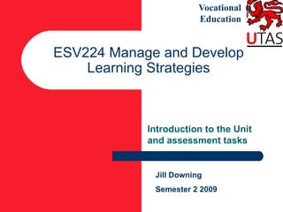 Vocational
                        Education


ESV224 Manage and Develop
    Learning Strategies



            Introduction to the Unit
            and assessment tasks


             Jill Downing
             Semester 2 2009
 