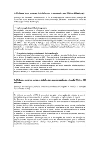 4. Medidas a tomar no campo do trabalho com os alunos extra-aula (Máximo 500 palavras).

(Descrição das actividades a desenvolver fora da sala de aula que possam contribuir para a promoção do
sucesso dos alunos. Pode ser incluído neste ponto, por exemplo, o trabalho a desenvolver no âmbito de
clubes ou por técnicos de educação)


 Implementação de actividades integradoras
As actividades integradoras já referidas no ponto 3, suscitam o envolvimento dos alunos na escola,
condição que tem sido vista na literatura e em projectos internacionais, como o “Exploring Student
Engagement in Schools Internationally” (ESESI), como uma solução para os problemas de baixo
desempenho académico e do abandono escolar que afectam muitas escolas (Veiga, 2009).
Da diversidade de actividades que serão desenvolvidas fora da sala de aula podemos destacar:
“Ler mais para o sucesso” conjunto de actividades integradas no CNL – Concurso Nacional de Leitura e
no NPPEB – Novo Programa de Português para o Ensino Básico; Olimpíadas do Ambiente; Jogos
Matemáticos; Clube de Francês; Comemoração do Natal, Páscoa e Final de Ano; Visitas de estudo;
Actividades no âmbito do Projecto de Educação para a Saúde; Projectos/trabalhos de Ciências e outras
disciplinas; Dia aberto, etc.

 Desenvolvimento de parcerias de apoio técnico-pedagógico
A Escola Secundária de Valbom estabeleceu parceria com a Câmara Municipal de Gondomar no sentido
de os técnicos destacados no projecto CLDS – Contrato Local de Desenvolvimento Social (psicólogo e
assistente social), apoiarem o PMSE ao nível do serviços de Psicologia e de Serviço Social.
O Psicólogo dos serviços de Psicologia e Orientação da escola faz intervenção individual ao nível da
construção de projectos de vida com os alunos mais “problemáticos”.
A Mediadora Educativa presta apoio, individual e em grupo, aos alunos abrangidos pelo Decreto-Lei nº
3/2008, de 7 de Janeiro, durante as actividades lectivas;
A escola em parceria com a UMAR – União da Mulheres Alternativa e Resposta vai dar continuidade ao
Projecto “Prevenção da Violência nas Escolas 2007/2010”.




5. Medidas a tomar no campo do trabalho com os encarregados de educação (Máximo 500
palavras).

(Descrição das estratégias a promover para o envolvimento dos encarregados de educação na promoção
do sucesso dos alunos)


No início do ano escolar o PMSE é apresentado aos pais e encarregados de educação a quem é
solicitado o compromisso, por escrito, de aceitação e colaboração na implementação do mesmo.
Os Directores de turma procuram implicar os encarregados de educação, através de contactos
regulares, no acompanhamento continuado da situação dos seus educandos co-responsabilizando-os
pelas aprendizagens e sucesso educativo dos mesmos.
O Psicólogo do CLDS realiza acompanhamento psicológico individual aos alunos e respectivas famílias.
A Técnica de Serviço Social do Programa é responsável pela realização de visitas domiciliárias e
reuniões com técnicos de entidades parceiras, de forma a analisar articuladamente formas de acção e
intervenção nas problemáticas familiares apresentadas pelos Directores de turma.
A Mediadora da escola efectua contactos com as famílias e com as instituições que apoiam, directa ou
indirectamente, os alunos e respectivas famílias.
É regularmente solicitada a colaboração dos pais e encarregados de educação na realização de
pequenas tarefas propostas aos alunos, quer no âmbito das diferentes disciplinas quer no âmbito do
Projecto de Educação para a Saúde e Educação Sexual, de forma a fomentar o diálogo e o envolvimento
das famílias nos projectos escolares.

                                                  3
 