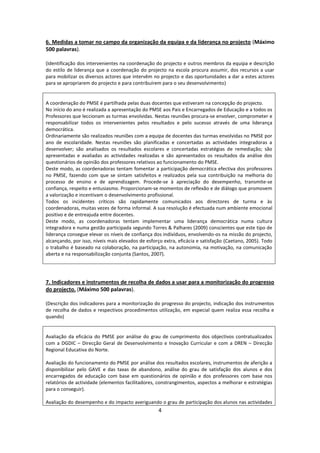 6. Medidas a tomar no campo da organização da equipa e da liderança no projecto (Máximo
500 palavras).

(Identificação dos intervenientes na coordenação do projecto e outros membros da equipa e descrição
do estilo de liderança que a coordenação do projecto na escola procura assumir, dos recursos a usar
para mobilizar os diversos actores que intervêm no projecto e das oportunidades a dar a estes actores
para se apropriarem do projecto e para contribuírem para o seu desenvolvimento)


A coordenação do PMSE é partilhada pelas duas docentes que estiveram na concepção do projecto.
No início do ano é realizada a apresentação do PMSE aos Pais e Encarregados de Educação e a todos os
Professores que leccionam as turmas envolvidas. Nestas reuniões procura-se envolver, comprometer e
responsabilizar todos os intervenientes pelos resultados e pelo sucesso através de uma liderança
democrática.
Ordinariamente são realizados reuniões com a equipa de docentes das turmas envolvidas no PMSE por
ano de escolaridade. Nestas reuniões são planificadas e concertadas as actividades integradoras a
desenvolver; são analisados os resultados escolares e concertadas estratégias de remediação; são
apresentadas e avaliadas as actividades realizadas e são apresentados os resultados da análise dos
questionários de opinião dos professores relativos ao funcionamento do PMSE.
Deste modo, as coordenadoras tentam fomentar a participação democrática efectiva dos professores
no PMSE, fazendo com que se sintam satisfeitos e realizados pela sua contribuição na melhoria do
processo de ensino e de aprendizagem. Procede-se à apreciação do desempenho, transmite-se
confiança, respeito e entusiasmo. Proporcionam-se momentos de reflexão e de diálogo que promovem
a valorização e incentivam o desenvolvimento profissional.
Todos os incidentes críticos são rapidamente comunicados aos directores de turma e às
coordenadoras, muitas vezes de forma informal. A sua resolução é efectuada num ambiente emocional
positivo e de entreajuda entre docentes.
Deste modo, as coordenadoras tentam implementar uma liderança democrática numa cultura
integradora e numa gestão participada segundo Torres & Palhares (2009) conscientes que este tipo de
liderança consegue elevar os níveis de confiança dos indivíduos, envolvendo-os na missão do projecto,
alcançando, por isso, níveis mais elevados de esforço extra, eficácia e satisfação (Caetano, 2005). Todo
o trabalho é baseado na colaboração, na participação, na autonomia, na motivação, na comunicação
aberta e na responsabilização conjunta (Santos, 2007).




7. Indicadores e instrumentos de recolha de dados a usar para a monitorização do progresso
do projecto. (Máximo 500 palavras).

(Descrição dos indicadores para a monitorização do progresso do projecto, indicação dos instrumentos
de recolha de dados e respectivos procedimentos utilização, em especial quem realiza essa recolha e
quando)


Avaliação da eficácia do PMSE por análise do grau de cumprimento dos objectivos contratualizados
com a DGDIC – Direcção Geral de Desenvolvimento e Inovação Curricular e com a DREN – Direcção
Regional Educativa do Norte.

Avaliação do funcionamento do PMSE por análise dos resultados escolares, instrumentos de aferição a
disponibilizar pelo GAVE e das taxas de abandono, análise do grau de satisfação dos alunos e dos
encarregados de educação com base em questionários de opinião e dos professores com base nos
relatórios de actividade (elementos facilitadores, constrangimentos, aspectos a melhorar e estratégias
para o conseguir).

Avaliação do desempenho e do impacto averiguando o grau de participação dos alunos nas actividades
                                                   4
 