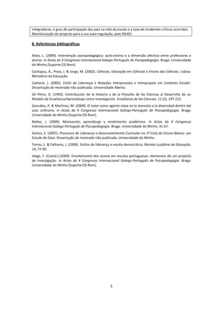 integradoras, o grau de participação dos pais na vida da escola e a taxa de incidentes críticos ocorridos.
Monitorização do projecto para a sua auto-regulação, pela DGIDC.

8. Referências bibliográficas

Alves, L. (2009). Intervenção psicopedagógica: auto-estima e a dimensão afectiva entre professores e
alunos. In Actas do X Congresso Internacional Galego-Português de Psicopedagogia. Braga: Universidade
do Minho [Suporte CD-Rom].
Cachapuz, A., Praia, J. & Jorge, M. (2002). Ciências, Educação em Ciências e Ensino das Ciências. Lisboa:
Ministério da Educação.
Caetano, J. (2005). Estilo de Liderança e Relações Interpessoais e Intergrupais em Contexto Escolar.
Dissertação de mestrado não publicada. Universidade Aberta.
Gil Pérez, D. (1993). Contribución de la Historia y de la Filosofía de las Ciencias al Desarrollo de un
Modelo de Enseñanza/Aprendizaje como Investigación. Enseñanza de las Ciencias, 11 (2), 197-212.
González, P. & Martínez, M. (2009). El tutor como agente clave en la atención a la diversidad dentro del
aula ordinaria. In Actas do X Congresso Internacional Galego-Português de Psicopedagogia. Braga:
Universidade do Minho [Suporte CD-Rom].
Núñez, J. (2009). Motivación, aprendizaje y rendimiento académico. In Actas do X Congresso
Internacional Galego-Português de Psicopedagogia. Braga: Universidade do Minho, 41-67.
Santos, E. (2007). Processos de Liderança e Desenvolvimento Curricular no 1º Ciclo do Ensino Básico: um
Estudo de Caso. Dissertação de mestrado não publicada. Universidade do Minho.
Torres, L. & Palhares, J. (2009). Estilos de liderança e escola democrática. Revista Lusófona de Educação,
14, 77-99.
Veiga, F. (Coord.) (2009). Envolvimento dos alunos em escolas portuguesas: elementos de um projecto
de investigação. In Actas do X Congresso Internacional Galego-Português de Psicopedagogia. Braga:
Universidade do Minho [Suporte CD-Rom].




                                                     5
 