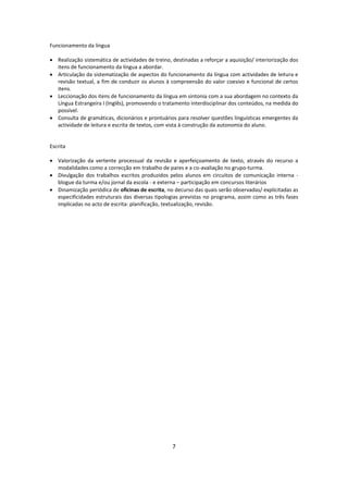 Funcionamento da língua

 Realização sistemática de actividades de treino, destinadas a reforçar a aquisição/ interiorização dos
  itens de funcionamento da língua a abordar.
 Articulação da sistematização de aspectos do funcionamento da língua com actividades de leitura e
  revisão textual, a fim de conduzir os alunos à compreensão do valor coesivo e funcional de certos
  itens.
 Leccionação dos itens de funcionamento da língua em sintonia com a sua abordagem no contexto da
  Língua Estrangeira I (Inglês), promovendo o tratamento interdisciplinar dos conteúdos, na medida do
  possível.
 Consulta de gramáticas, dicionários e prontuários para resolver questões linguísticas emergentes da
  actividade de leitura e escrita de textos, com vista à construção da autonomia do aluno.


Escrita

 Valorização da vertente processual da revisão e aperfeiçoamento de texto, através do recurso a
  modalidades como a correcção em trabalho de pares e a co-avaliação no grupo-turma.
 Divulgação dos trabalhos escritos produzidos pelos alunos em circuitos de comunicação interna -
  blogue da turma e/ou jornal da escola - e externa – participação em concursos literários
 Dinamização periódica de oficinas de escrita, no decurso das quais serão observadas/ explicitadas as
  especificidades estruturais das diversas tipologias previstas no programa, assim como as três fases
  implicadas no acto de escrita: planificação, textualização, revisão.




                                                   7
 