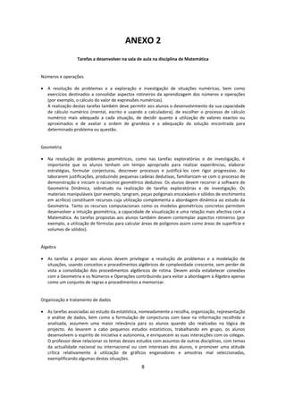 ANEXO 2
                  Tarefas a desenvolver na sala de aula na disciplina de Matemática


Números e operações

 A resolução de problemas e a exploração e investigação de situações numéricas, bem como
  exercícios destinados a consolidar aspectos rotineiros da aprendizagem dos números e operações
  (por exemplo, o cálculo do valor de expressões numéricas).
  A realização destas tarefas também deve permitir aos alunos o desenvolvimento da sua capacidade
  de cálculo numérico (mental, escrito e usando a calculadora), de escolher o processo de cálculo
  numérico mais adequado a cada situação, de decidir quanto à utilização de valores exactos ou
  aproximados e de avaliar a ordem de grandeza e a adequação da solução encontrada para
  determinado problema ou questão.


Geometria

 Na resolução de problemas geométricos, como nas tarefas exploratórias e de investigação, é
  importante que os alunos tenham um tempo apropriado para realizar experiências, elaborar
  estratégias, formular conjecturas, descrever processos e justificá-los com rigor progressivo. Ao
  laborarem justificações, produzindo pequenas cadeias dedutivas, familiarizam-se com o processo de
  demonstração e iniciam o raciocínio geométrico dedutivo. Os alunos devem recorrer a software de
  Geometria Dinâmica, sobretudo na realização de tarefas exploratórias e de investigação. Os
  materiais manipuláveis (por exemplo, tangram, peças poligonais encaixáveis e sólidos de enchimento
  em acrílico) constituem recursos cuja utilização complementa a abordagem dinâmica ao estudo da
  Geometria. Tanto os recursos computacionais como os modelos geométricos concretos permitem
  desenvolver a intuição geométrica, a capacidade de visualização e uma relação mais afectiva com a
  Matemática. As tarefas propostas aos alunos também devem contemplar aspectos rotineiros (por
  exemplo, a utilização de fórmulas para calcular áreas de polígonos assim como áreas de superfície e
  volumes de sólidos).


Álgebra

 As tarefas a propor aos alunos devem privilegiar a resolução de problemas e a modelação de
  situações, usando conceitos e procedimentos algébricos de complexidade crescente, sem perder de
  vista a consolidação dos procedimentos algébricos de rotina. Devem ainda estabelecer conexões
  com a Geometria e os Números e Operações contribuindo para evitar a abordagem à Álgebra apenas
  como um conjunto de regras e procedimentos a memorizar.


Organização e tratamento de dados

 As tarefas associadas ao estudo da estatística, nomeadamente a recolha, organização, representação
  e análise de dados, bem como a formulação de conjecturas com base na informação recolhida e
  analisada, assumem uma maior relevância para os alunos quando são realizadas na lógica de
  projecto. Ao levarem a cabo pequenos estudos estatísticos, trabalhando em grupo, os alunos
  desenvolvem o espírito de iniciativa e autonomia, e enriquecem as suas interacções com os colegas.
  O professor deve relacionar os temas desses estudos com assuntos de outras disciplinas, com temas
  da actualidade nacional ou internacional ou com interesses dos alunos, e promover uma atitude
  crítica relativamente à utilização de gráficos enganadores e amostras mal seleccionadas,
  exemplificando algumas destas situações.
                                                 8
 