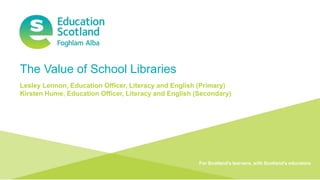Document title Transforming lives through learning
The Value of School Libraries
Lesley Lennon, Education Officer, Literacy and English (Primary)
Kirsten Hume, Education Officer, Literacy and English (Secondary)
For Scotland's learners, with Scotland's educators
 