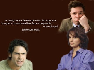 A insegurança dessas pessoas faz com queA insegurança dessas pessoas faz com que
busquem outras para lhes fazer companhia,busquem outras para lhes fazer companhia,
e lá vai vocêe lá vai você
junto com elas.junto com elas.
 