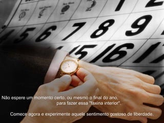 Não espere um momento certo, ou mesmo o final do ano,Não espere um momento certo, ou mesmo o final do ano,
para fazer essa "faxina interior".para fazer essa "faxina interior".
Comece agora e experimente aquele sentimento gostoso de liberdade.Comece agora e experimente aquele sentimento gostoso de liberdade.
 