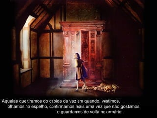 Aquelas que tiramos do cabide de vez em quando, vestimos,Aquelas que tiramos do cabide de vez em quando, vestimos,
olhamos no espelho, confirmamos mais uma vez que não gostamosolhamos no espelho, confirmamos mais uma vez que não gostamos
e guardamos de volta no armário.e guardamos de volta no armário.
 
