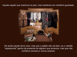 Aquele sapato que machuca os pés, mas insistimos em mantê-lo guardado.Aquele sapato que machuca os pés, mas insistimos em mantê-lo guardado.
Há ainda aquele terno caro, mas que o paletó não cai bem, ou o vestidoHá ainda aquele terno caro, mas que o paletó não cai bem, ou o vestido
"espetacular" ganho de presente de alguém que amamos, mas que não"espetacular" ganho de presente de alguém que amamos, mas que não
combina conosco e nunca usamos.combina conosco e nunca usamos.
 