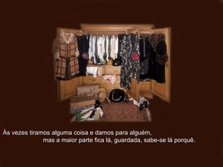 Às vezes tiramos alguma coisa e damos para alguém,Às vezes tiramos alguma coisa e damos para alguém,
mas a maior parte fica lá, guardada, sabe-se lá porquê.mas a maior parte fica lá, guardada, sabe-se lá porquê.
 