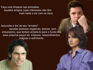 Faça uma limpeza nas amizades,Faça uma limpeza nas amizades,
aqueles amigos cujos interesses não têmaqueles amigos cujos interesses não têm
mais nada a ver com os seus.mais nada a ver com os seus.
Aproveite e tire de seu "armário"Aproveite e tire de seu "armário"
aquelas pessoas negativas, tóxicas, semaquelas pessoas negativas, tóxicas, sem
entusiasmo, que tentam arrastá-lo para o fundo dosentusiasmo, que tentam arrastá-lo para o fundo dos
seus próprios poços de tristezas, ressentimentos,seus próprios poços de tristezas, ressentimentos,
mágoas e sofrimento.mágoas e sofrimento.
 