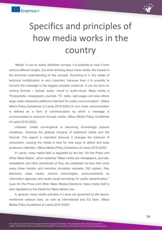 This project has been funded with support from the European Commission. This publication reflects the views only of the
authors, and the Commission cannot be held responsible for any use which may be made of the information contained therein.
14
Specifics and principles of
how media works in the
country
“Media” is not an easily definable concept, it is possible to view it from
various different angles, but when thinking about mass media, the closest is
the technical understanding of this concept. According to it, the matter of
technical multiplication is very important, because then it is possible to
transmit the message to the biggest possible audience. It can be done on
various formats – textual, audio, visual or audio-visual. Mass media is
“Forexample, newspapers, journals, TV, radio, web pages and also others
large scale interactive platforms intended for public communication.” (Mass
Media Policy Guidelines of Latvia 2016-2020) In turn mass communication
is defined as a form of communication by which a message is
communicated to receivers through media. (Mass Media Policy Guidelines
of Latvia 2016-2020)
Likewise, media convergence is becoming increasingly popular
nowadays, meaning the gradual merging of traditional media and the
Internet. This aspect is important because it changes the behavior of
consumers, causing the media to look for new ways to attract and keep
audience’s attention. (Mass Media Policy Guidelines of Latvia 2016-2020)
In Latvia, mass media field is regulated by the law “On the Press and
Other Mass Media”, which statethat “Mass media are newspapers, journals,
newsletters and other periodicals (if they are published not less than once
every three months and one-time circulation exceeds 100 copies). Also
electronic mass media, cinema chronologies, announcements by
information agencies and audio-visual recordings for public dissemination.”
(Law On the Press and Other Mass Media) Electronic mass media field is
also regulated by the Electronic Mass Media Law.
In general, mass media activities in Latvia are governed by the above-
mentioned national laws, as well as international and EU laws. (Mass
Media Policy Guidelines of Latvia 2016-2020)
 