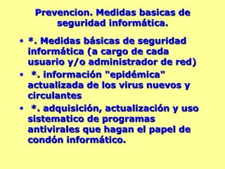 Prevencion. Medidas basicas de seguridad informática. *. Medidas básicas de seguridad informática (a cargo de cada usuario y/o administrador de red)  *. información "epidémica" actualizada de los virus nuevos y circulantes *. adquisición, actualización y uso sistematico de programas antivirales que hagan el papel de condón informático. 