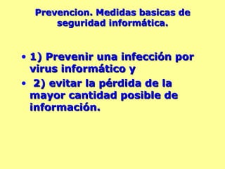 Prevencion. Medidas basicas de seguridad informática. 1) Prevenir una infección por virus informático y  2) evitar la pérdida de la mayor cantidad posible de información.  