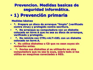 Prevencion. Medidas basicas de seguridad informática. 1) Prevención primaria Medidas básicas *.  Prepare un disco de arranque "limpio" (verificado contra virus) y protegido contra escritura. *.  No arranque su computadora con un diskette colocado en torre A que no sea su disco de arranque, verificado y protegido. *.  No reinicie con CTRL+ALT+DEL con un diskette colocado en torre A.  *.  No utilice diskettes o CD que no sean suyos sin revisarlos antes. *.  Revise sus diskettes si se utilizarón en otra computadora que no sea la suya, sobre todo si los utilizo en maquinas conectadas a RED. 