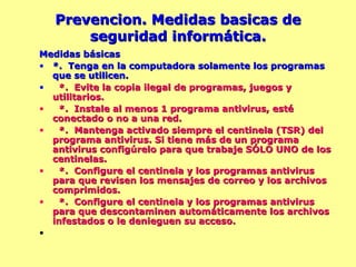 Prevencion. Medidas basicas de seguridad informática. Medidas básicas *.  Tenga en la computadora solamente los programas que se utilicen. *.  Evite la copia ilegal de programas, juegos y  utilitarios. *.  Instale al menos 1 programa antivirus, esté conectado o no a una red. *.  Mantenga activado siempre el centinela (TSR) del programa antivirus. Si tiene más de un programa antivirus configúrelo para que trabaje SÓLO UNO de los centinelas. *.  Configure el centinela y los programas antivirus para que revisen los mensajes de correo y los archivos comprimidos. *.  Configure el centinela y los programas antivirus para que descontaminen automáticamente los archivos infestados o le denieguen su acceso. 