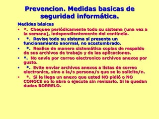 Prevencion. Medidas basicas de seguridad informática. Medidas básicas *.  Chequee periódicamente todo su sistema (una vez a la semana), independientemente del centinela. *.  Revise todo su sistema si presenta un funcionamiento anormal, no acostumbrado. *.  Realice de manera sistemática copias de respaldo de sus archivos de trabajo y de las aplicaciones.   *.  No envíe por correo electronico archivos anexos por gusto. *.  Evite enviar archivos anexos a listas de correo electronico, sino a la/s persona/s que se lo solicite/n. *.  Si le llega un anexo que usted NO pidió o NO CONOCE no lo abra o ejecute sin revisarlo. Si le quedan dudas BORRELO. 